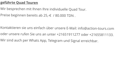 geführte Quad Touren Wir besprechen mit Ihnen Ihre individuelle Quad Tour.Preise beginnen bereits ab 25,-€  / 80.000 TDN .   Kontaktieren sie uns einfach über unsere E-Mail: info@action-tours.com oder unsere rufen Sie uns an unter +21651911277 oder +21655811133.  Wir sind auch per Whats App, Telegram und Signal erreichbar.  