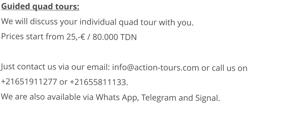 Guided quad tours: We will discuss your individual quad tour with you.  Prices start from 25,-€ / 80.000 TDN   Just contact us via our email: info@action-tours.com or call us on +21651911277 or +21655811133.  We are also available via Whats App, Telegram and Signal.