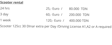 Scooter rental 24 hrs				25,- Euro  /        80.000  TDN 3 day				60,- Euro  /        200.000  TDN1 week				120,- Euro  /      400.000 TDN Scooter 125cc 30 DInar extra per Day /Driving License A1,A2 or A required