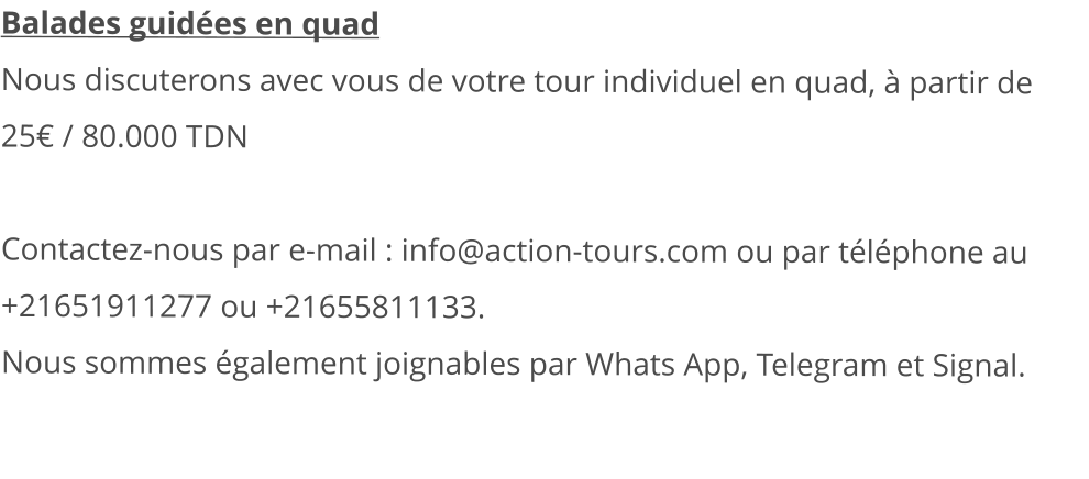 Balades guidées en quad Nous discuterons avec vous de votre tour individuel en quad, à partir de 25€ / 80.000 TDN   Contactez-nous par e-mail : info@action-tours.com ou par téléphone au +21651911277 ou +21655811133.  Nous sommes également joignables par Whats App, Telegram et Signal.