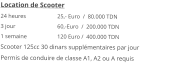 Location de Scooter 24 heures 		25,- Euro  /  80.000 TDN3 jour			60,-Euro  /  200.000 TDN 1 semaine 		120 Euro /  400.000 TDN Scooter 125cc 30 dinars supplémentaires par jourPermis de conduire de classe A1, A2 ou A requis 