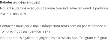 Balades guidées en quad Nous discuterons avec vous de votre tour individuel en quad, à partir de 25€ / 80.000 TDN.  Contactez-nous par e-mail : info@action-tours.com ou par téléphone au +21651911277 ou +21655811133.  Nous sommes également joignables par Whats App, Telegram et Signal.  