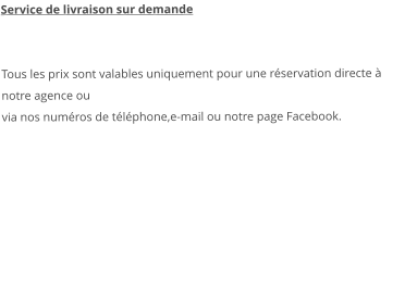 Service de livraison sur demande   Tous les prix sont valables uniquement pour une réservation directe à notre agence ou via nos numéros de téléphone,e-mail ou notre page Facebook.   